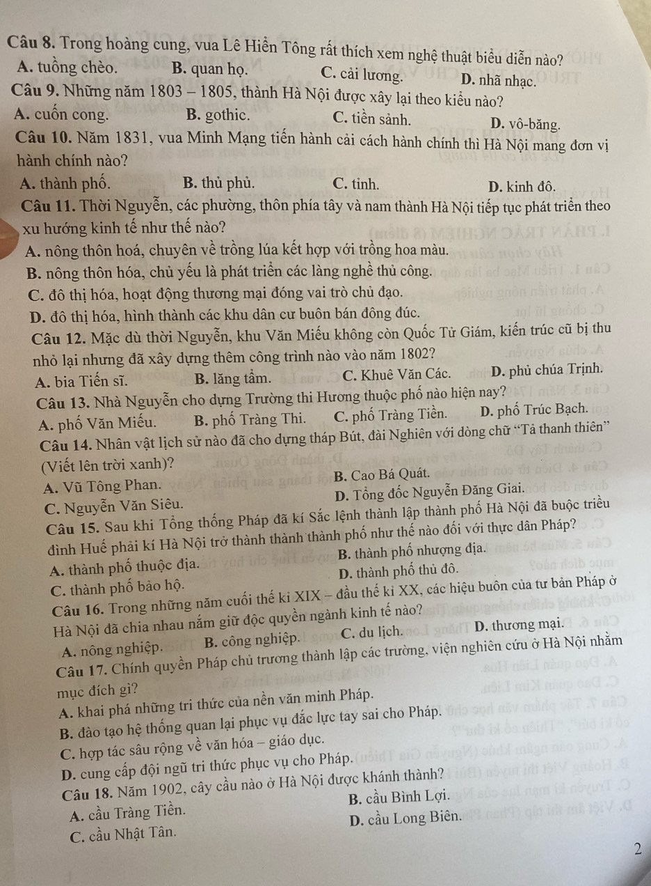 Trong hoàng cung, vua Lê Hiền Tông rất thích xem nghệ thuật biểu diễn nào?
A. tuồng chèo. B. quan họ. C. cải lương. D. nhã nhạc.
Câu 9. Những năm 1803 - 1805, thành Hà Nội được xây lại theo kiểu nào?
A. cuốn cong. B. gothic. C. tiền sảnh. D. vô-băng.
Câu 10. Năm 1831, vua Minh Mạng tiến hành cải cách hành chính thì Hà Nội mang đơn vị
hành chính nào?
A. thành phố. B. thủ phủ. C. tinh. D. kinh đô.
Câu 11. Thời Nguyễn, các phường, thôn phía tây và nam thành Hà Nội tiếp tục phát triển theo
xu hướng kinh tế như thế nào?
A. nông thôn hoá, chuyên về trồng lúa kết hợp với trồng hoa màu.
B. nông thôn hóa, chủ yếu là phát triển các làng nghề thủ công.
C. đô thị hóa, hoạt động thương mại đóng vai trò chủ đạo.
D. đô thị hóa, hình thành các khu dân cư buôn bán đông đúc.
Câu 12. Mặc dù thời Nguyễn, khu Văn Miếu không còn Quốc Tử Giám, kiến trúc cũ bị thu
nhỏ lại nhưng đã xây dựng thêm công trình nào vào năm 1802?
A. bia Tiến sĩ. B. lăng tầm. C. Khuê Văn Các. D. phủ chúa Trịnh.
Câu 13. Nhà Nguyễn cho dựng Trường thi Hương thuộc phố nào hiện nay?
A. phố Văn Miếu. B. phố Tràng Thi. C. phố Tràng Tiền. D. phố Trúc Bạch.
Câu 14. Nhân vật lịch sử nào đã cho dựng tháp Bút, đài Nghiên với dòng chữ “Tả thanh thiên”
Viết lên trời xanh)?
A. Vũ Tông Phan. B. Cao Bá Quát.
C. Nguyễn Văn Siêu. D. Tổng đốc Nguyễn Đăng Giai.
Câu 15. Sau khi Tổng thống Pháp đã kí Sắc lệnh thành lập thành phố Hà Nội đã buộc triều
đình Huế phải kí Hà Nội trở thành thành thành phố như thế nào đối với thực dân Pháp?
A. thành phố thuộc địa. B. thành phố nhượng địa.
C. thành phố bảo hộ. D. thành phố thủ đô.
Câu 16. Trong những năm cuối thế ki XIX - đầu thế kỉ XX, các hiệu buôn của tư bản Pháp ở
Hà Nội đã chia nhau nắm giữ độc quyền ngành kinh tế nào?
A. nông nghiệp. B. công nghiệp. C. du lịch. D. thương mại.
Câu 17. Chính quyền Pháp chủ trương thành lập các trường, viện nghiên cứu ở Hà Nội nhằm
mục đích gì?
A. khai phá những tri thức của nền văn minh Pháp.
B. đào tạo hệ thống quan lại phục vụ đắc lực tay sai cho Pháp.
C. hợp tác sâu rộng về văn hóa - giáo dục.
D. cung cấp đội ngũ tri thức phục vụ cho Pháp.
Câu 18. Năm 1902, cây cầu nào ở Hà Nội được khánh thành?
A. cầu Tràng Tiền. B. cầu Bình Lợi.
C. cầu Nhật Tân. D. cầu Long Biên.
2
