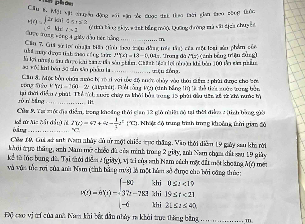 Tch phân
Câu 6. Một vật chuyển động với vận tốc được tính theo thời gian theo công thức
v(t)=beginarrayl 2tkhi0≤ t≤ 2 4khit>2endarray. (# tính bằng giây, ν tính bằng m/s). Quãng đường mà vật dịch chuyền
được trong vòng 4 giây đầu tiên bằng_
m.
Cầu 7. Giả sử lợi nhuận biên (tính theo triệu đồng trên tấn) của một loại sản phẩm của
nhà máy được tính theo công thức P'(x)=18-0,04x :. Trong đó P(x) (tính bằng triệu đồng)
là lợi nhuận thu được khi bán x tấn sản phẩm. Chênh lệch lợi nhuận khi bán 100 tấn sản phẩm
so với khi bán 50 tấn sản phẩm là ………. triệu đồng.
Câu 8. Một bồn chứa nước bị rò rỉ với tốc độ nước chảy vào thời điểm 1 phút được cho bởi
công thức V'(t)=160-2t (lít/phút). Biết rằng V(t) (tính bằng lít) là thể tích nước trong bồn
tại thời điểm / phút. Thể tích nước chảy ra khỏi bồn trong 15 phút đầu tiên kể từ khi nước bị
rò rì bằng _lít.
Câu 9. Tại một địa điểm, trong khoảng thời gian 12 giờ nhiệt độ tại thời điểm / (tính bằng giờ
kể từ lúc bắt đầu) là T(t)=47+4t- 1/3 t^2(^circ C). Nhiệt độ trung bình trong khoảng thời gian đó
bằng_°C.
Câu 10. Giả sử anh Nam nhảy dù từ một chiếc trực thăng. Vào thời điểm 19 giây sau khi rời
khỏi trực thăng, anh Nam mở chiếc dù của mình trong 2 giây, anh Nam chạm đất sau 19 giây
kể từ lúc bung dù. Tại thời điểm / (giây), vị trí của anh Nam cách mặt đất một khoảng h(t) mét
và vận tốc rơi của anh Nam (tính bằng m/s) là một hàm số được cho bởi công thức:
v(t)=h'(t)=beginarrayl -80khi0≤ t<19 37t-783khi19≤ t<21 -6khi21≤ t≤ 40.endarray.
Độ cao vị trí của anh Nam khi bắt đầu nhảy ra khỏi trực thăng bằng  _m.