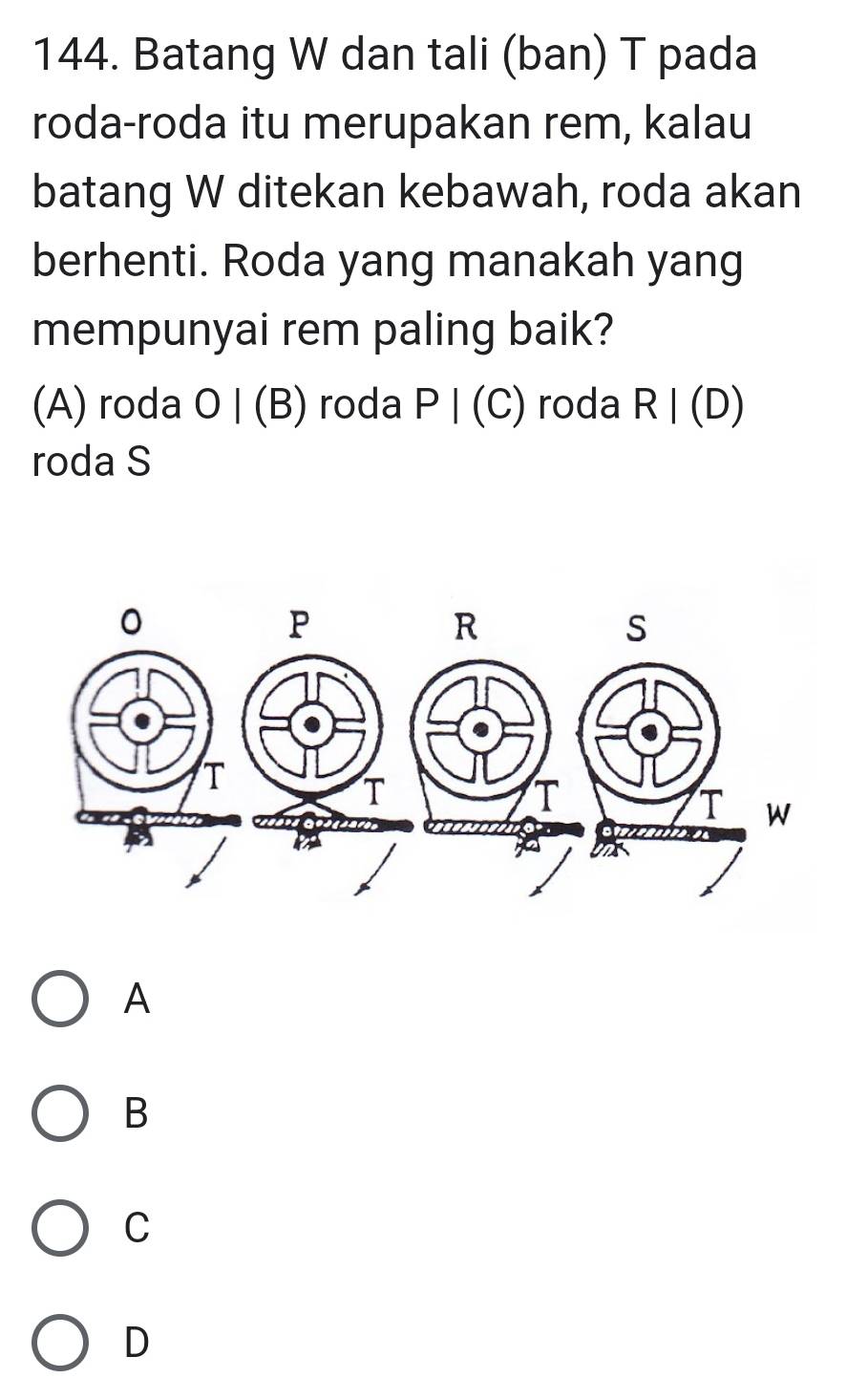 Batang W dan tali (ban) T pada
roda-roda itu merupakan rem, kalau
batang W ditekan kebawah, roda akan
berhenti. Roda yang manakah yang
mempunyai rem paling baik?
(A) roda O | (B) roda P | (C) roda R | (D)
roda S
A
B
C
D