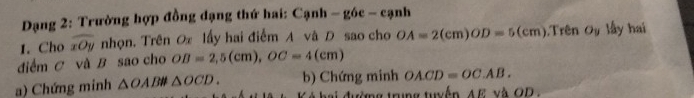 Dạng 2: Trường hợp đồng dạng thứ hai: Cạnh - góc - cạnh 
I. Cho widehat xOy nhọn. Trên Ox lấy hai điểm A vã D sao cho OA=2(cm)OD=5(cm) ).Trên Oy lấy hai 
diểm C và B sao cho OB=2,5(cm), OC=4(cm)
a) Chứng minh △ OABparallel △ OCD. b) Chứng minh OACD=OC.AB. 
tường trung tuyến AE và OD.