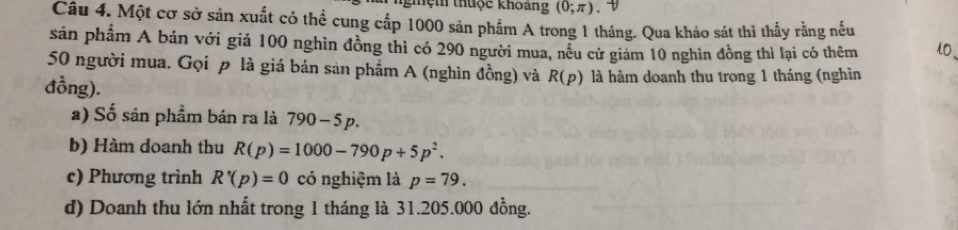 nghệm thuộc khoang (0;π ). D
Câu 4. Một cơ sở sản xuất có thể cung cấp 1000 sản phẩm A trong 1 tháng. Qua kháo sát thì thấy rằng nếu
sản phẩm A bán với giá 100 nghìn đồng thì có 290 người mua, nều cử giảm 10 nghìn đồng thì lại có thêm l、
50 người mua. Gọi p là giá bản sản phẩm A (nghìn đồng) và R(p) là hàm doanh thu trong 1 tháng (nghìn
đồng).
a) Số sản phẩm bán ra là 790-5p. 
b) Hàm doanh thu R(p)=1000-790p+5p^2. 
c) Phương trình R'(p)=0 có nghiệm là p=79. 
d) Doanh thu lớn nhất trong 1 tháng là 31.205.000 đồng.