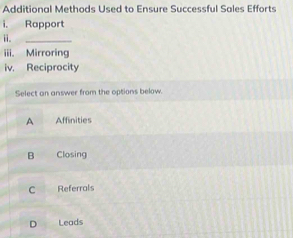 Additional Methods Used to Ensure Successful Sales Efforts
i. Rapport
ii.
_
iii. Mirroring
iv. Reciprocity
Select an answer from the options below.
A Affinities
B Closing
C Referrals
D Leads