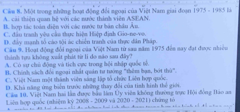 Một trong những hoạt động đổi ngoại của Việt Nam giai đoạn 1975 - 1985 là
A. cải thiện quan hệ với các nước thành viên ASEAN.
B. hợp tác toàn diện với các nước tư bản châu Âu.
C. đầu tranh yêu cầu thực hiện Hiệp định Gio-ne-vo.
D. đầy mạnh tổ cáo tội ác chiến tranh của thực dân Pháp.
Câu 9. Hoạt động đổi ngoại của Việt Nam từ sau năm 1975 đến nay đạt được nhiều
thành tựu không xuất phát từ lí do nào sau đây?
A. Có sự chủ động và tích cực trong hội nhập quốc tế.
B. Chính sách đối ngoại nhất quán tư tưởng "thêm bạn, bớt thù".
C. Việt Nam một thành viên sáng lập tổ chức Liên hợp quốc.
D. Khả năng ứng biến trước những thay đổi của tỉnh hình thế giới.
Cầu 10. Việt Nam hai lần được bầu làm Ủy viên không thường trực Hội đồng Bảo an
Liên hợp quốc (nhiệm kỳ 2008 - 2009 và 2020 - 2021) chứng tỏ