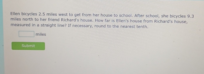 Ellen bicycles 2.5 miles west to get from her house to school. After school, she bicycles 9.3
miles north to her friend Richard's house. How far is Ellen's house from Richard's house, 
measured in a straight line? If necessary, round to the nearest tenth.
□ miles
Submit