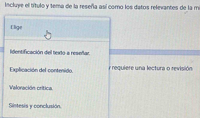 Incluye el título y tema de la reseña así como los datos relevantes de la mi 
Elige 
Identificación del texto a reseñar. 
Explicación del contenido. y requiere una lectura o revisión 
Valoración crítica. 
Síntesis y conclusión.