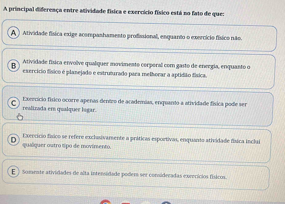 A principal diferença entre atividade física e exercício físico está no fato de que:
A ) Atividade física exige acompanhamento profissional, enquanto o exercício físico não.
B Atividade física envolve qualquer movimento corporal com gasto de energia, enquanto o
exercício físico é planejado e estruturado para melhorar a aptidão física.
C Exercício físico ocorre apenas dentro de academias, enquanto a atividade física pode ser
realizada em qualquer lugar.
D
Exercício físico se refere exclusivamente a práticas esportivas, enquanto atividade física inclui
qualquer outro tipo de movimento.
E ) Somente atividades de alta intensidade podem ser consideradas exercícios físicos.