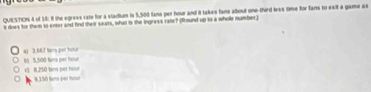 of 10: If the egress rate for a stadium is 5,500 fans per hour and it takes fans about one-third less time for fans to exit a game as
it does for them to enter and find their seats, what is the ingress rate? (Round up to a wholle number.)
a) 3.667 tans per hour
b) 5.500 fans per hour
c) B. 250 tans per hour
9,150 lans per hour