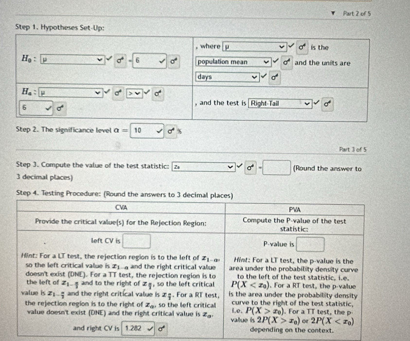 The significance level alpha =10 surd sigma^4
Part 3 of 5
Step 3. Compute the value of the test statistic: Zo 0^4=□ (Round the answer to
3 decimal places)
Step 4. Testing Procedure: (Round the answers to 3 decimal places)
CVA PVA
Provide the critical value(s) for the Rejection Region: Compute the P-value of the test
statistic:
left CV is □ P-value is □
Hint: For a LT test, the rejection region is to the left of x_1-a, Hint: For a LT test, the p-value is the
so the left critical value is x_1-a and the right critical value area under the probability density curve
doesn't exist (DNE). For a TT test, the rejection region is to to the left of the test statistic, i.e.
the left of x_1- π /2  and to the right of x_parallel  , so the left critical P(X . For a RT test, the p-value
value is Z_1- a/2  and the right critical value is x_ a/2 . For a RT test, is the area under the probability density 
curve to the right of the test statistic,
the rejection region is to the right of x_a , so the left critical i.e. P(X>x_0). For a TT test, the p
value doesn't exist (DNE) and the right critical value is x_alpha . value ís 2P(X>x_0) or 2P(X
and right CV is 1.282 sigma^4 depending on the context.