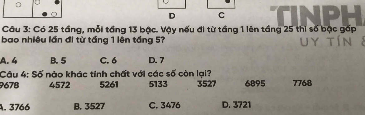 Có 25 tầng, mỗi tầng 13 bậc. Vậy nếu đi từ tầng 1 lên tầng 25 thì số bậc gấp
bao nhiêu lần đi từ tầng 1 lên tầng 5?
A. 4 B. 5 C. 6 D. 7
Câu 4: Số nào khác tính chất với các số còn lại?
9678 4572 5261 5133 3527 6895 7768
A. 3766 B. 3527 C. 3476 D. 3721