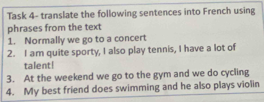 Task 4- translate the following sentences into French using 
phrases from the text 
1. Normally we go to a concert 
2. I am quite sporty, I also play tennis, I have a lot of 
talent! 
3. At the weekend we go to the gym and we do cycling 
4. My best friend does swimming and he also plays violin