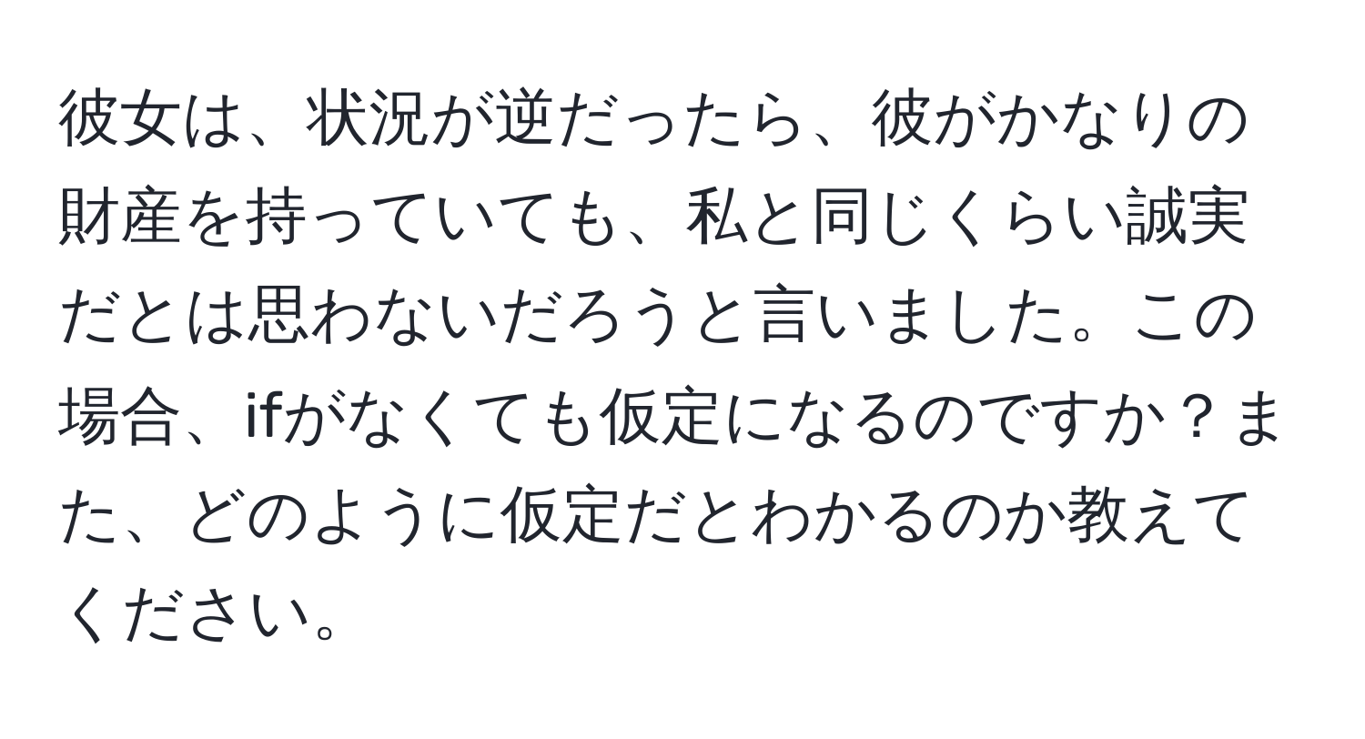 彼女は、状況が逆だったら、彼がかなりの財産を持っていても、私と同じくらい誠実だとは思わないだろうと言いました。この場合、ifがなくても仮定になるのですか？また、どのように仮定だとわかるのか教えてください。