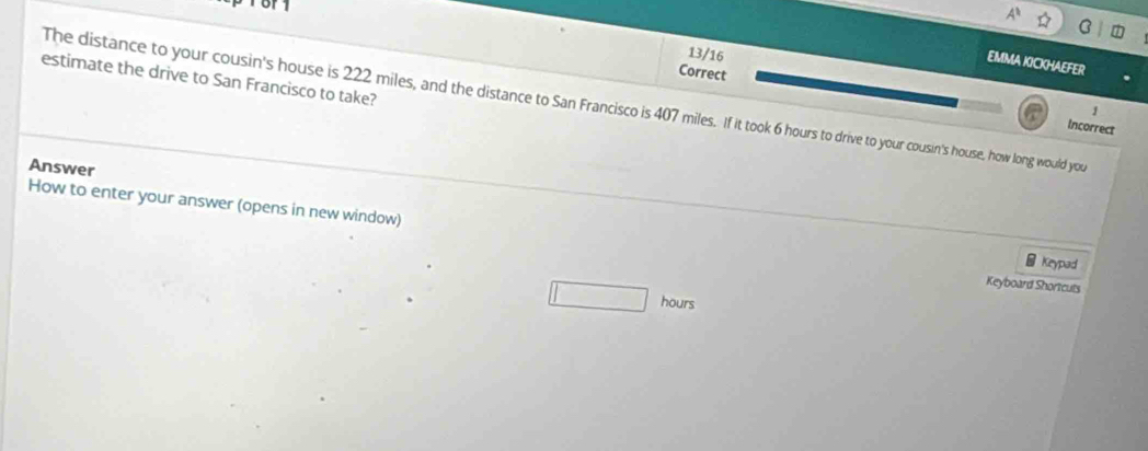 13/16 
EMMA KICKHAEFER 
Correct 
estimate the drive to San Francisco to take? 
The distance to your cousin's house is 222 miles, and the distance to San Francisco is 407 miles. If it took 6 hours to drive to your cousin's house, how long would you 
Incorrect 
Answer 
How to enter your answer (opens in new window) Keyboard Shortcuts _ Keypad
hours