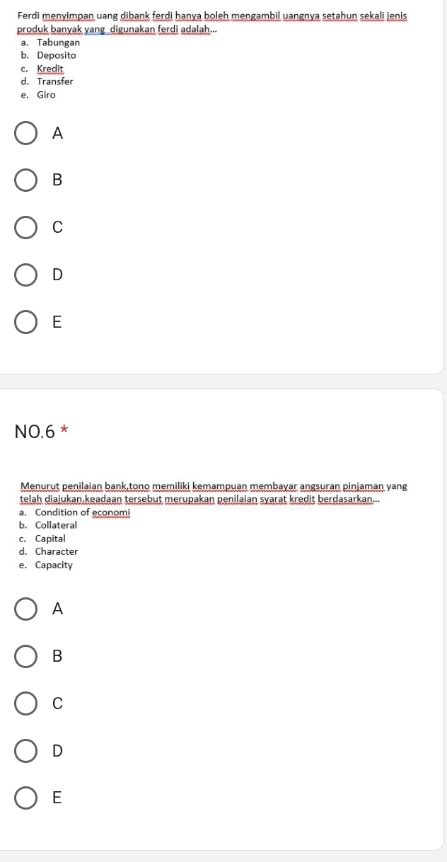 Ferdi menyimpan uang dibank ferdi hanya boleh mengambil uangnya setahun sekali jenis
produk banyak yang digunakan ferdi adalah...
a.Tabungan
b. Deposito
c. Kredit
d. Transfer
e. Giro
A
B
C
D
E
NO.6 *
Menurut penilaian bank,tono memiliki kemampuan membayar angsuran pinjaman yang
telah diajukan.keadaan tersebut merupakan penilaian syarat kredit berdasarkan...
a. Condition of economi
b. Collateral
c. Capital
d. Character
e. Capacity
A
B
C
D
E