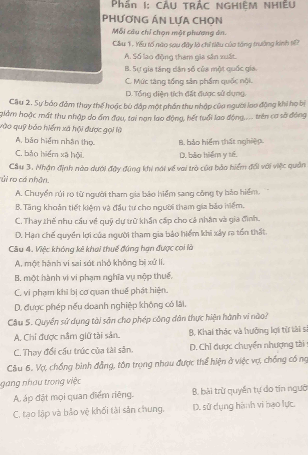 Phần I: CÂU TRÁC NGHIỆM NHIÊU
PHƯƠNG ÁN LƯA CHON
Mỗi câu chỉ chọn một phương án.
Cầu 1. Yếu tố nào sau đây là chỉ tiêu của tăng trưởng kính tế?
A. Số lao động tham gia sản xuất.
B. Sự gia tăng dân số của một quốc gia.
C. Mức tăng tổng sản phẩm quốc nội.
D. Tổng diện tích đất được sử dụng.
Câu 2. Sự bảo đảm thay thế hoặc bù đắp một phần thu nhập của người lao động khí họ bị
giảm hoặc mất thu nhập do ốm đau, tai nạn lao động, hết tuổi lao động,.. trên cơ sở đóng
vào quỹ bảo hiểm xã hội được gọi là
A. bảo hiểm nhân thọ. B. bảo hiểm thất nghiệp.
C. bảo hiểm xã hội. D. bảo hiểm y tế.
Cầu 3. Nhận định nào dưới đây đúng khi nói về vai trò của bảo hiểm đối với việc quản
rủi ro cá nhân.
A. Chuyển rủi ro từ người tham gia bảo hiểm sang công ty bảo hiểm.
B. Tăng khoản tiết kiệm và đầu tư cho người tham gia bảo hiểm.
C. Thay thế nhu cầu về quỹ dự trữ khấn cấp cho cá nhân và gia đình.
D. Hạn chế quyền lợi của người tham gia bảo hiểm khi xảy ra tổn thất.
Câu 4. Việc không kê khai thuế đúng hạn được coi là
A. một hành vi sai sót nhỏ không bị xử lí.
B. một hành vi vi phạm nghĩa vụ nộp thuế.
C. vi phạm khi bị cơ quan thuế phát hiện.
D. được phép nếu doanh nghiệp không có lãi.
Câu 5. Quyền sử dụng tài sản cho phép công dân thực hiện hành vi nào?
A. Chỉ được nắm giữ tài sản. B. Khai thác và hưởng lợi từ tài sà
C. Thay đổi cấu trúc của tài sản.  D. Chỉ được chuyển nhượng tài :
Câu 6. Vợ, chồng bình đẳng, tôn trọng nhau được thể hiện ở việc vợ, chống có ng
gang nhau trong việc
A. áp đặt mọi quan điểm riêng. B. bài trừ quyền tự do tín ngưỡ
C. tạo lập và bảo vệ khối tài sản chung. D. sử dụng hành vi bạo lực.