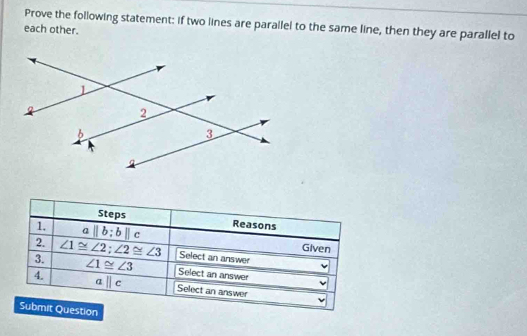 Prove the following statement: if two lines are parallel to the same line, then they are parallel to 
each other. 
Steps Reasons 
1. aparallel b; bparallel c Given 
2. 
3. ∠ 1≌ ∠ 2; ∠ 2≌ ∠ 3 Select an answer
∠ 1≌ ∠ 3 Select an answer 
4. aparallel c Select an answer 
Submit Question