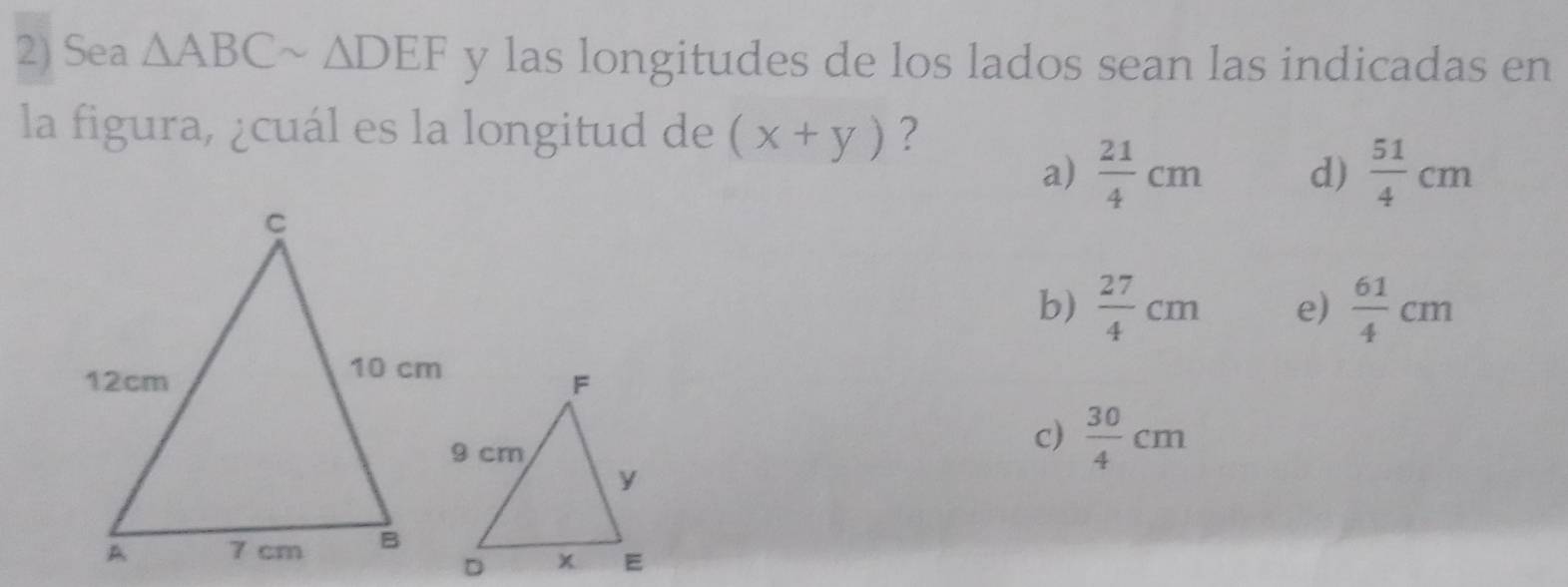 Sea △ ABCsim △ DEF y las longitudes de los lados sean las indicadas en
la figura, ¿cuál es la longitud de (x+y) ?
a)  21/4 cm d)  51/4 cm
b)  27/4 cm e)  61/4 cm
c)  30/4 cm