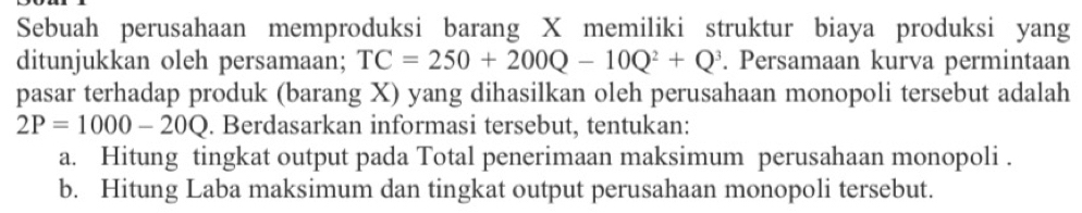 Sebuah perusahaan memproduksi barang X memiliki struktur biaya produksi yang 
ditunjukkan oleh persamaan; TC=250+200Q-10Q^2+Q^3. Persamaan kurva permintaan 
pasar terhadap produk (barang X) yang dihasilkan oleh perusahaan monopoli tersebut adalah
2P=1000-20Q. Berdasarkan informasi tersebut, tentukan: 
a. Hitung tingkat output pada Total penerimaan maksimum perusahaan monopoli . 
b. Hitung Laba maksimum dan tingkat output perusahaan monopoli tersebut.