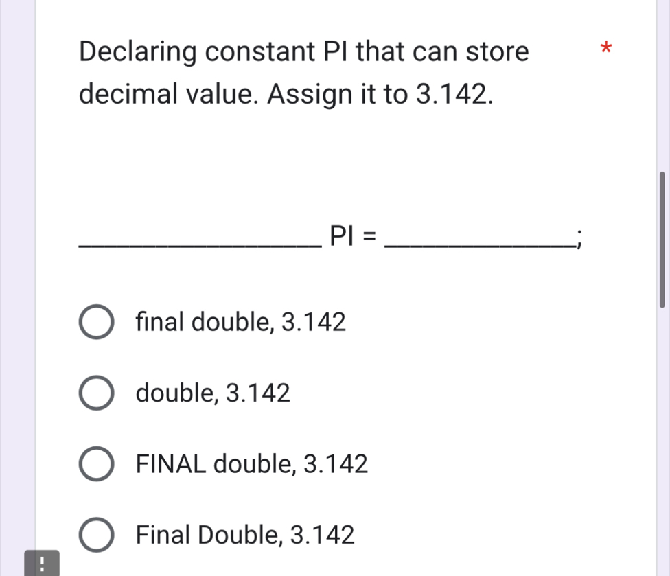 Declaring constant PI that can store *
decimal value. Assign it to 3.142.
_ PI= _
final double, 3.142
double, 3.142
FINAL double, 3.142
Final Double, 3.142!