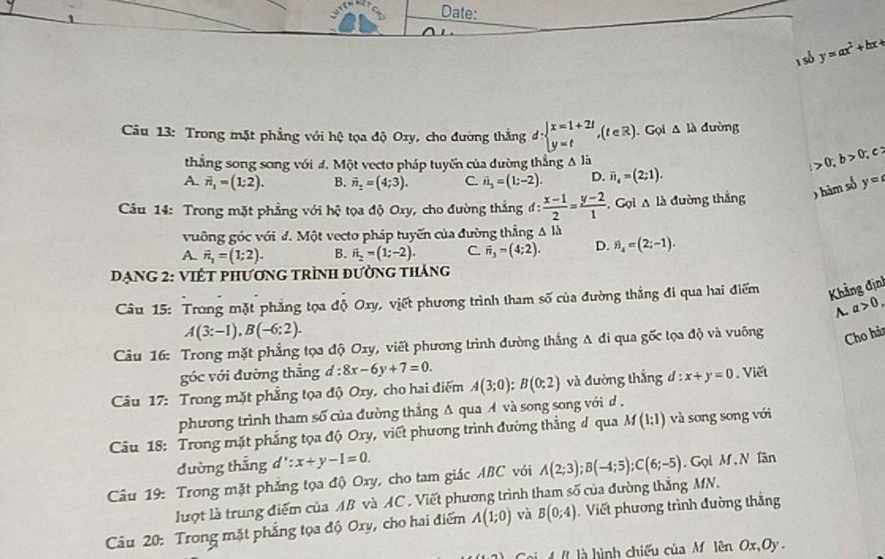 Date:
1 số y=ax^2+bx+
Câu 13: Trong mặt phẳng với hệ tọa độ Ory, cho đường thắng d:beginarrayl x=1+2t y=tendarray. ,(t∈ R). Gọi △ LA dường
thẳng song song với đ. Một vecto pháp tuyến của đường thắng A là
0;b>0; C
A. overline n_1=(1;2). B. vector n_2=(4;3). C. vector n_2=(1;-2). D. overline n_4=(2;1).
Câu 14: Trong mặt phẳng với hệ tọa độ Oxy, cho đường thắng d: (x-1)/2 = (y-2)/1 . Gọi A là đường thắng ) hàm số y=
vuỡng góc với đ. Một vecto pháp tuyến của đường thẳng △ ld
A. vector n_1=(1;2). B. vector n_2=(1;-2). C. vector n_3-(4;2). D. vector n_4=(2;-1).
DạNG 2: VIÉT phương trình đường tháng
Câu 15: Trong mặt phẳng tọa độ Oxy, viết phương trình tham số của đường thẳng đi qua hai điểm Khẳng định
A. a>0,
A(3:-1),B(-6:2).
Câu 16: Trong mặt phẳng tọa độ Oxy, viết phương trình đường thắng A đi qua gốc tọa độ và vuông Cho hàn
góc với đường thẳng d:8x-6y+7=0.
Câu 17: Trong mặt phẳng tọa độ Oxy, cho hai điểm A(3;0):B(0;2) và dường thắng d:x+y=0. Viết
phương trình tham số của đường thẳng A qua A và song song với d .
Câu 18: Trong mặt phẳng tọa độ Oxy, viết phương trình đường thẳng đ qua M(1:1) và song song với
dường thắng d':x+y-1=0.
Câu 19: Trong mặt phẳng tọa độ Oxy, cho tam giác ABC với A(2;3);B(-4;5);C(6;-5).  Gọi M, N lân
lượt là trung điểm của AB và AC . Viết phương trình tham số của đường thắng MN.
Câu 20: Trong mặt phẳng tọa độ Oxy, cho hai điểm A(1;0) và B(0;4). Viết phương trình đường thẳng
là  ình chiếu của M lên Ox,Oy .