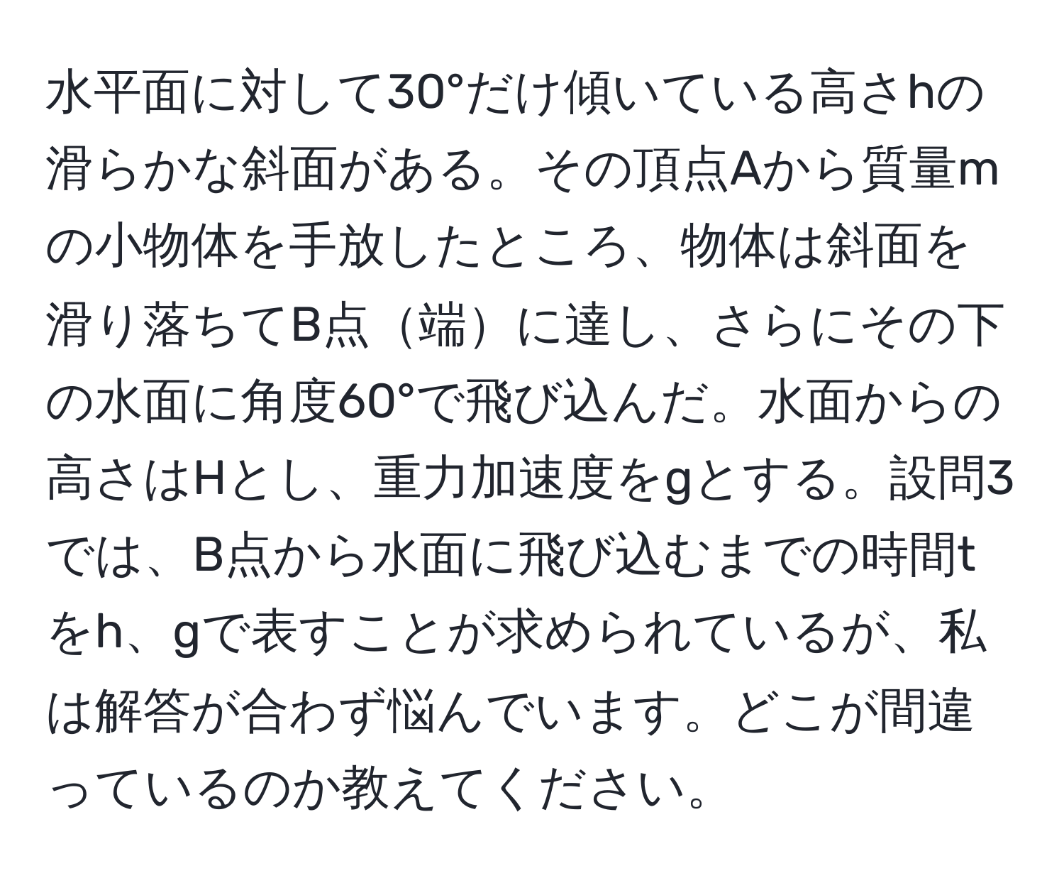 水平面に対して30°だけ傾いている高さhの滑らかな斜面がある。その頂点Aから質量mの小物体を手放したところ、物体は斜面を滑り落ちてB点端に達し、さらにその下の水面に角度60°で飛び込んだ。水面からの高さはHとし、重力加速度をgとする。設問3では、B点から水面に飛び込むまでの時間tをh、gで表すことが求められているが、私は解答が合わず悩んでいます。どこが間違っているのか教えてください。