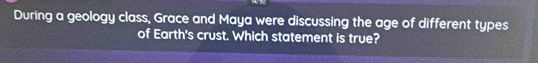 During a geology class, Grace and Maya were discussing the age of different types 
of Earth's crust. Which statement is true?