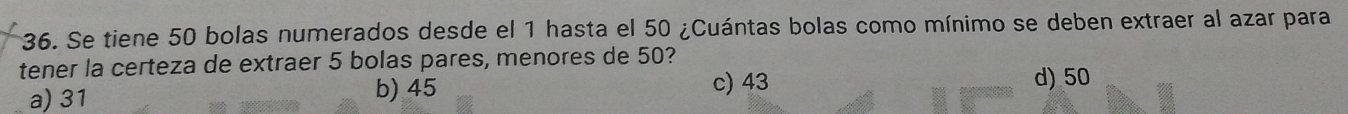 Se tiene 50 bolas numerados desde el 1 hasta el 50 ¿Cuántas bolas como mínimo se deben extraer al azar para
tener la certeza de extraer 5 bolas pares, menores de 50?
a) 31 b) 45
c) 43 d) 50