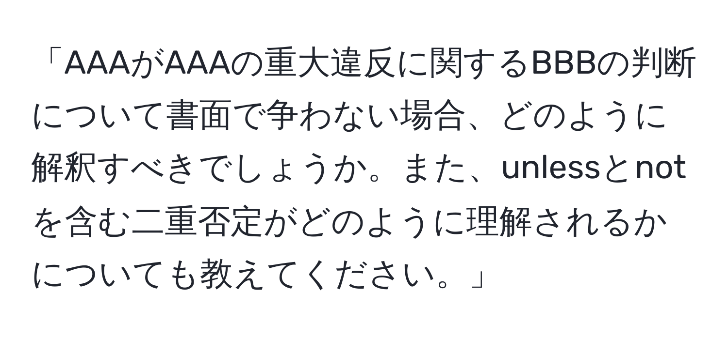 「AAAがAAAの重大違反に関するBBBの判断について書面で争わない場合、どのように解釈すべきでしょうか。また、unlessとnotを含む二重否定がどのように理解されるかについても教えてください。」