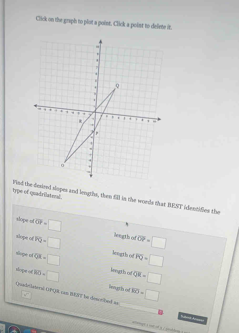 Click on the graph to plot a point. Click a point to delete it. 
type of quadrilateral. 
Find the desired slopes and lengths, then fill in the words that BEST identifies the 
slope of overline OP=□ length of overline OP=□
slope of overline PQ=□ overline PQ=□
slope of overline QR=□
length of 
slope of overline RO=□ length of overline QR=□
length of overline RO=□
Quadrilateral OPQR can BEST be described as 
Submit Answer 
attempt 1 out of 3 / problem !