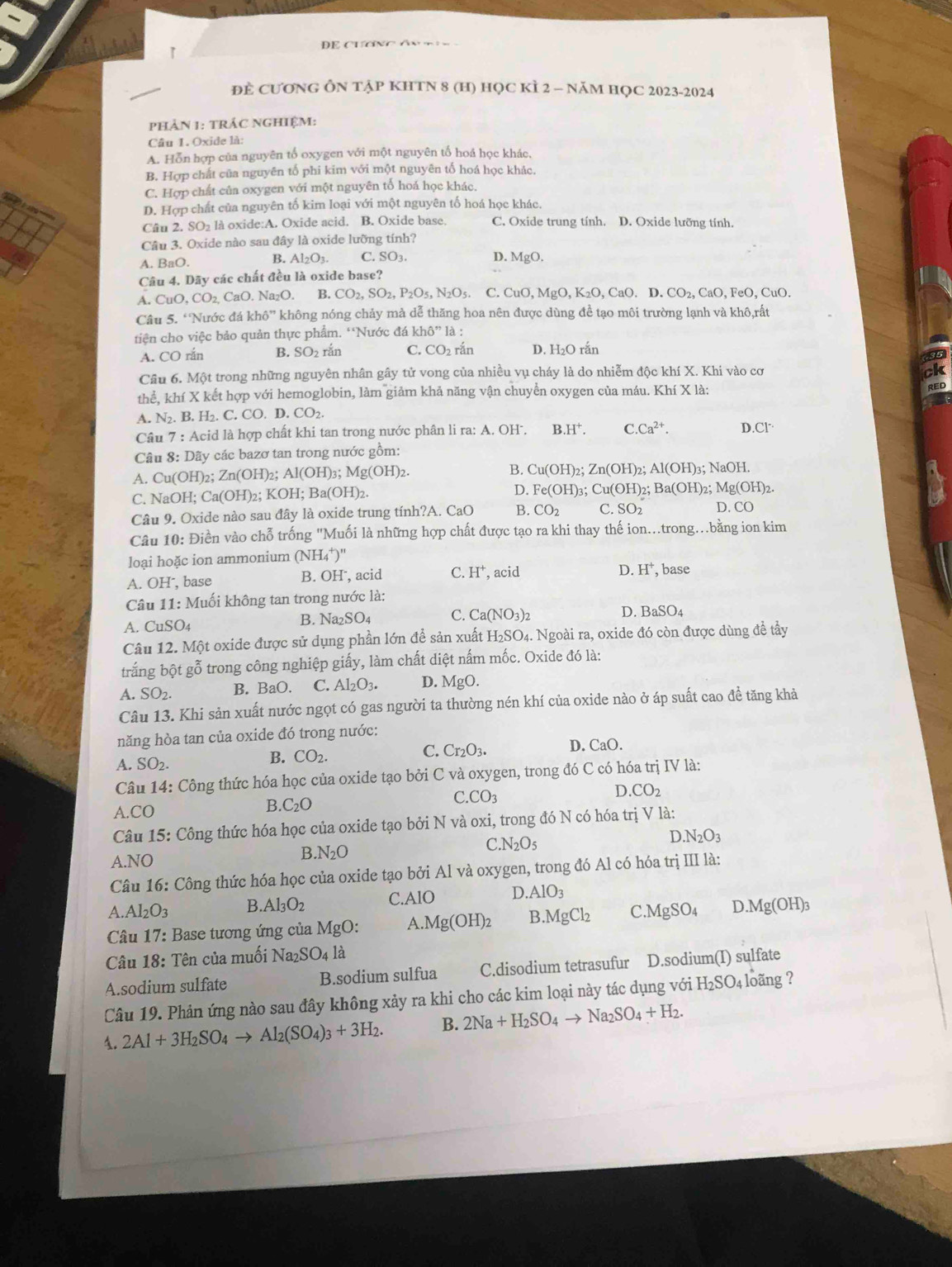 DE CuơNC An   
ĐE CƯƠNG ÔN TẠP KHTN 8 (H) HỌC KÌ 2 - NăM HỌC 2023-2024
phảN 1: tRÁC NGHIệM:
Câu 1. Oxide là:
A. Hỗn hợp của nguyên tố oxygen với một nguyên tố hoá học khác,
B. Hợp chất của nguyên tố phi kim với một nguyên tố hoá học khác.
C. Hợp chất của oxygen với một nguyên tố hoá học khác.

D. Hợp chất của nguyên tố kim loại với một nguyên tố hoá học khác.
Câu 2. SO₂ là oxide:A. Oxide acid. B. Oxide base. C. Oxide trung tính. D. Oxide lưỡng tính.
Câu 3. Oxide nào sau đây là oxide lưỡng tính?
A. BaO. B. Al_2O_3. C SO_3. D.MgO.
Câu 4. Dãy các chất đều là oxide base?
A CuO,CO_2,CaO.Na_2O. B. CO_2,SO_2,P_2O_5,N_2O_5 C. CuO,MgO,K_2O,CaO.D ) CO_2,CaO,FeO,CuO.
Câu 5. 'Nước đá kh6'' không nóng chảy mà dễ thăng hoa nên được dùng đề tạo môi trường lạnh và khô,rất
tiện cho việc bảo quản thực phẩm. 'Nước đá k hdelta ''l là :
A. CO rắn B. SO2 rắn C. CO_2 rắn D. H₂O rắn
Câu 6. Một trong những nguyên nhân gây tử vong của nhiều vụ cháy là do nhiễm độc khí X. Khi vào cơ
thể, khí X kết hợp với hemoglobin, làm giảm khả năng vận chuyển oxygen của máu. Khí X là:
A. N_2. B. H₂. C. CO.D.CO_2.
Câu 7: : Acid là hợp chất khi tan trong nước phân li ra: A. OH'. B.H^+. C.Ca^(2+). T.CI^.
Câu 8: Dãy các bazơ tan trong nước gồm:
A. Cu(OH)2; . Zn(OH)_2; Al(OH)_3;Mg(OH)_2. B. Cu(OH)_2; Zn(OH)_2;Al(OH)_3;NaOH
C. NaOH; Ca( a(OH)_2;KOH;Ba(OH)_2. D. Fe(OH)_3 ;Cu(OH)_2 Ba(OH)_2;Mg(OH)_2.
Câu 9. Oxide nào sau đây là oxide trung tính?A. CaO B. CO_2 C.SO_2 D. CO
Câu 10: Điền vào chỗ trống "Muối là những hợp chất được tạo ra khi thay thế ion..trong…bằng ion kim
loại hoặc ion ammonium (NH_4^(+)''
B. OI D. H^+),
A. OH⁻, base I, acid C. H^+ , acid base
Câu 11: Muối không tan trong nước là:
A. CuSO_4 B. Na _2SO_4 C. Ca(NO_3)_2
D. BaSO_4
Câu 12. Một oxide được sử dụng phần lớn để sản xuất H_2SO 04. Ngoài ra, oxide đó còn được dùng đề tây
trắng bột gỗ trong công nghiệp giấy, làm chất diệt nấm mốc. Oxide đó là:
A. SO_2.
B. BaO. C. Al_2O_3. D. MgO.
Câu 13. Khi sản xuất nước ngọt có gas người ta thường nén khí của oxide nào ở áp suất cao đề tăng khả
năng hòa tan của oxide đó trong nước:
A. SO_2.
B. CO_2.
C. Cr_2O_3. D. CaO.
Câu 14: Công thức hóa học của oxide tạo bởi C và oxygen, trong đó C có hóa trị IV là:
D. CO_2 .CO
B. C_2O
C.CO_3
Câu 15: Công thức hóa học của oxide tạo bởi N và oxi, trong đó N có hóa trị V là:
C.N_2O_5
).N_2O_3
A.NO
B.N_2O
Câu 16: Công thức hóa học của oxide tạo bởi Al và oxygen, trong đó Al có hóa trị III là:
A Al_2O_3 B Al_3O_2 C.AlO D.AlO_3
Câu 17: : Base tương ứng của MgO: A.Mg(OH)_2 3.MgCl_2 C.MgSO_4 D.Mg(OH)_3
Câu 18: Tên của muối Na_2SO_4la
A.sodium sulfate B.sodium sulfua C.disodium tetrasufur D.sodium(I) sulfate
Câu 19. Phản ứng nào sau đây không xảy ra khi cho các kim loại này tác dụng với H_2SO_4 loãng ?
1. 2Al+3H_2SO_4to Al_2(SO_4)_3+3H_2. B. 2Na+H_2SO_4to Na_2SO_4+H_2.