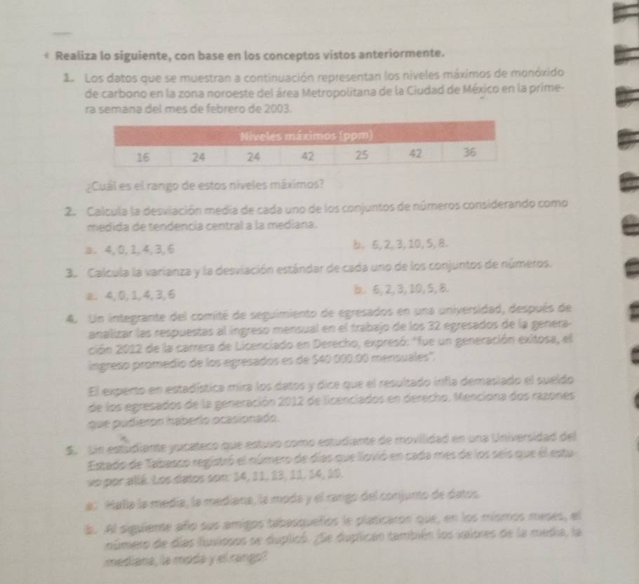 Realiza lo siguiente, con base en los conceptos vistos anteriormente.
1. Los datos que se muestran a continuación representan los niveles máximos de monóxido
de carbono en la zona noroeste del área Metropolitana de la Ciudad de México en la prime-
ra semana del mes de febrero de 2003.
¿Cuál es el rango de estos níveles máximos?
2. Calcula la desviación media de cada uno de los conjuntos de números considerando como
medida de tendencía central a la mediana.
a. 4, 0, 1, 4, 3, 6 b. 5, 2, 3, 10, S, 8.
3. Calcula la varianza y la desviación estándar de cada uno de los conjuntos de números.
æ. 4, 0, 1, 4, 3,6 b. 6, 2, 3, 10, 5, 8.
4. Un integrante del comité de seguimiento de egresados en una universidad, después de
analizar las respuestas al ingreso mensual en el trabajo de los 32 egresados de la genera.
ción 2012 de la carrera de Licenciado en Derecho, expresó: "fue un generación exitosa, el
ingreso promedío de los egresados es de $40 000.00 mensuales''.
El experto en estadística mira los datos y dice que el resultado infla demasiado el sueldo
de los egresados de la generación 2012 de licenciados en derecho, Menciona dos razones
que pudieron háberío ocasionado.
S. Un estudiante yuicateco que estuvo como estudiante de movilidad en una Universidad del
Estado de Tabasco registró el número de días que llovió en cada mes de los seis que él estu
ve por allá. Los datos son: 34, 11, 23, 11, 14, 19.
as Halla la medía, la mediana, la moda y el rango del conjunto de datos
b. Al siguiente año sus amigos tabasqueños le platicaron que, en los mismos meses, el
número de días fiuiiopos se duplicó. ¿Se duplican también los ialores de la media, la
mediana, la moda y el rango!