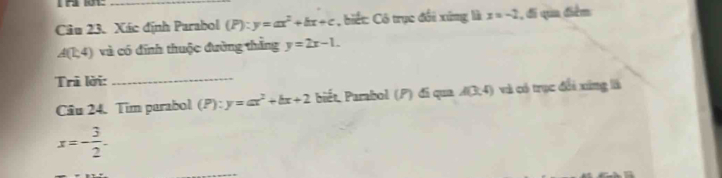 Xác định Parabol (P):y=ax^2+bx+c biết: Cô trục đổi xứng là x=-2 , đi qua điểm
A(1,4) và có đĩnh thuộc đường thắng y=2x-1. 
Trì lời:_ 
Cầu 24. Tim parabol (P):y=ax^2+bx+2 biết Parabol (P) đi qua A(3,4) và có trục đổi xíng là
x=- 3/2 .