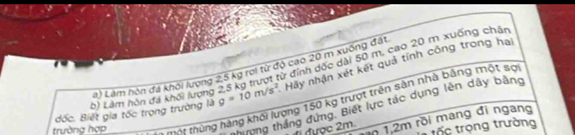 Làm hòn đá khối (ượng 2,5 kg trượt từ đỉnh dốc dài 50 m, cao 20 m xuống chất 
Là) Làm hòn đá khối lượng 2,5 kg rơi từ độ cao 20 m xuống đặt 
đốc. Biết gia tốc trọng trường là g=10m/s^2 Hãy nhận xét kết quả tính công trong hai 
trường hợp Xoa thùng hàng khối lượng 150 kg trượt trên sản nhà bằng một sợ 
Hưnng thắng đứng, Biết lực tác dụng lên dây bằng 
được 2m. 1 1,2m rồi mang đi ngang 
rốc trọng trường