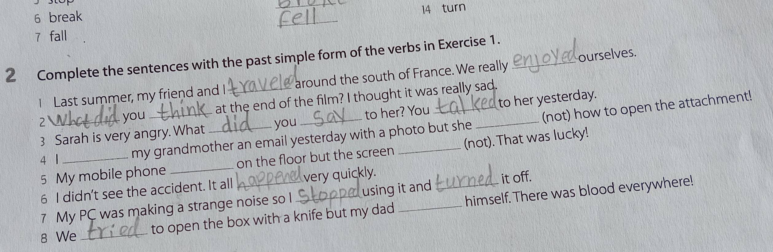 turn 
6 break 
_ 
7 fall 
2 Complete the sentences with the past simple form of the verbs in Exercise 1._ 
1 Last summer, my friend and I _around the south of France. We really ourselves. 
you at the end of the film? I thought it was really sad. 
3 Sarah is very angry. What __to her? You __to her yesterday. 
2 you 
(not) how to open the attachment! 
5 My mobile phone _on the floor but the screen _(not). That was lucky! 
4 1_ 
my grandmother an email yesterday with a photo but she 
6 I didn't see the accident. It all very quickly. 
7 My PC was making a strange noise so I using it and it off. 
8 We _to open the box with a knife but my dad __himself. There was blood everywhere!
