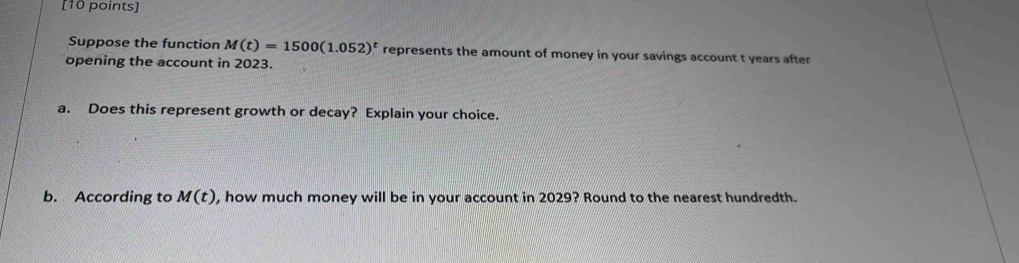 Suppose the function M(t)=1500(1.052)^t represents the amount of money in your savings account t years after 
opening the account in 2023. 
a. Does this represent growth or decay? Explain your choice. 
b. According to M(t) , how much money will be in your account in 2029? Round to the nearest hundredth.