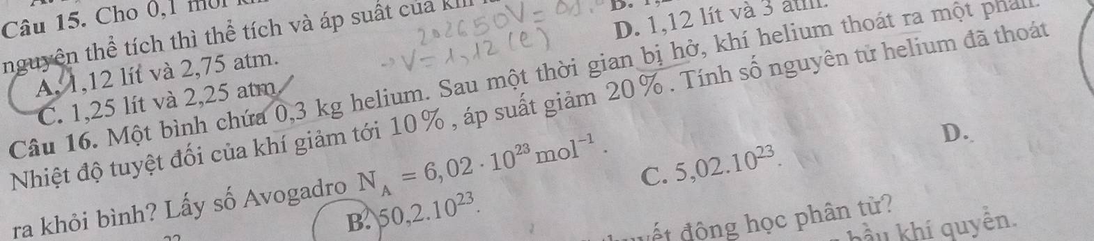 Cho 0, 1 môi 
nguyên thể tích thì thể tích và áp suất của kIII
D. 1
D. 1,12 lít và 3 aul
A, 1,12 lít và 2,75 atm.
Câu 16. Một bình chứa 0,3 kg helium. Sau một thời gian bị hở, khí helium thoát ra một phan
C. 1,25 lít và 2,25 atm
Nhiệt độ tuyệt đối của khí giảm tới 10% , áp suất giảm 20%. Tính số nguyên tử helium đã thoát
B. 50, 2.10^(23). C. 5,02.10^(23). 
ra khỏi bình? Lấy số Avogadro N_A=6,02· 10^(23)mol^(-1).
D.
vết động học phân tử?
bầu khí quyển.