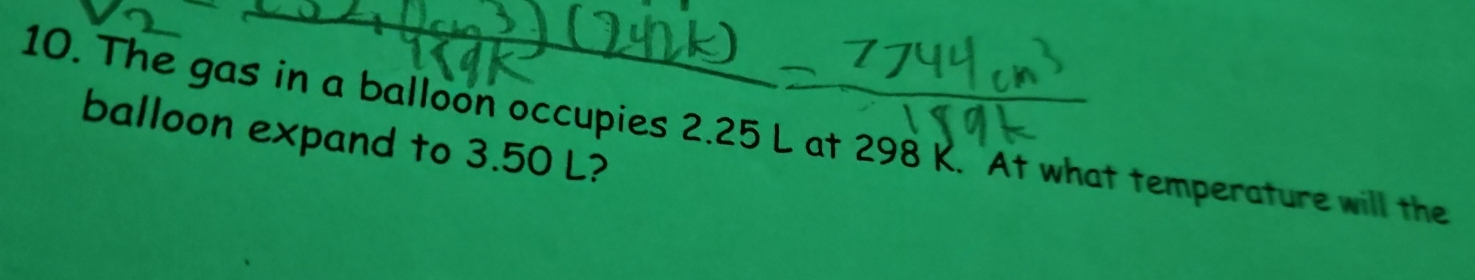 The gas in a balloon occupies 2.25 L at 298 K. At what temperature will the 
balloon expand to 3.50 L?