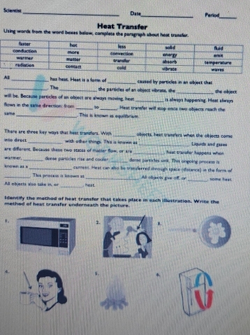 Scientist_ Date_ Period_ 
Heat Transfer 
Uising words from the word bexes below, complete the parsgraph about heat transfer. 
Al_ has hear. Heat is a form of _caused by particles in an object that 
_. The _the particles of an object vibrots, the_ she object 
will be. Because particles of an object are always moving, heat _is allways happoning. Heat always 
flows in the same direction: from _to_ Heat transfer will stop once two objects reach the 
_. This is known as equilbrium 
There are three key ways that heat transfers. With _objocts, heer tranfers when the objects come 
nto drect _with other things. This is known as _Liquids and gares 
are different. Because these two states of matter fow, or are _heat cransfor happens when 
warmer. _dense particles rise and coole _dense particles snk. This ongoing process n 
known as x _curreet. Heas can also be trinsferred through space (distance) in the form of 
_Thie proceas is inme as _Al objects give of or 
_ 
All objects also take in, or heat _some hear. 
Identify the method of heat transfer that takes place in each Illustration. Write the 
method of heat transfer underneath the picture. 
1 
2.