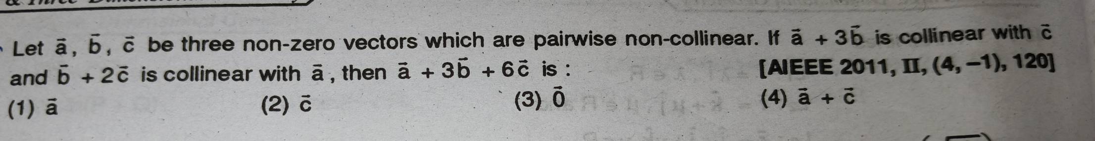 Let ā, Б, c be three non-zero vectors which are pairwise non-collinear. If vector a+3vector b is collinear with c
and vector b+2vector c is collinear with overline a , then vector a+3vector b+6vector c is : [AIEEE 2011, I, (4,-1),120]
(1) ā (2) vector C
(3) vector O (4) vector a+vector c