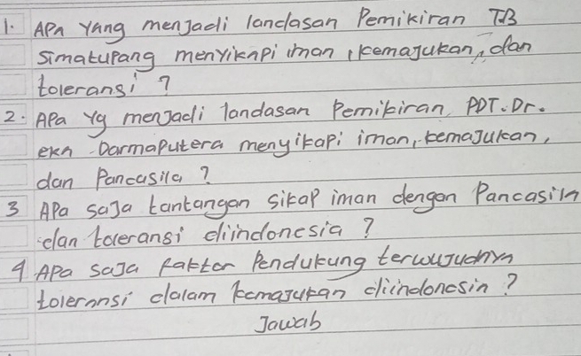 Apn Yang menJadi lanclasan Pemikiran TB3 
simatupang menriknpi iman kemajukan, dan 
toleransi? 
2: APa Yg menJadi landasan Pemibiran PDT. Dr. 
ekn Darmaputera menyitapi imon, temajukcan, 
dan Pancasila? 
3 Apa saJa Lantangan sikap iman dengon Pancasiln 
elan toceransi diindonesia? 
9 Apa saJa Pattor Pendukung tercouuhm 
tolernnsi dlalam kemaguran cliindoncsin? 
Jawab