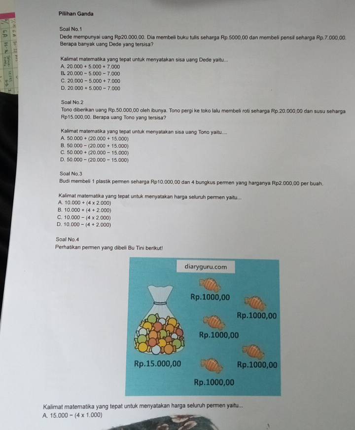 Pilihan Ganda
Soal No.1
Dede mempunyai uang Rp20.000,00. Dia membeli buku tulis seharga Rp.5000,00 dan membeli pensil seharga Rp.7.000,00.
Berapa banyak uang Dede yang tersisa?
Kalimat matematika yang tepat untuk menyatakan sisa uang Dede yaitu...
A. 20.000+5.000+7.000
B. 20.000-5.000-7.000
` C. 20.000-5.000+7.000
D. 20.000+5.000-7.000
Soal No.2
Tono diberikan uang Rp.50.000,00 oleh ibunya. Tono pergi ke toko lalu membeli roti seharga Rp.20,000,00 dan susu seharga
Rp15.000,00. Berapa uang Tono yang tersisa?
Kalimat matematika yang tepat untuk menyatakan sisa uang Tono yaitu...
A. 50.000+(20.000+15.000)
B. 50.000-(20.000+15.000)
C. 50.000+(20.000-15.000)
D. 50.000-(20.000-15.000)
Soal No.3
Budi membeli 1 plastik permen seharga Rp10.000,00 dan 4 bungkus permen yang harganya Rp2.000,00 per buah.
Kalimat matematika yang tepat untuk menyatakan harga seluruh permen yaitu...
A. 10.000+(4* 2.000)
B. 10.000+(4+2.000)
C. 10.000-(4* 2.000)
D. 10.000-(4+2.000)
Soal No.4
Perhatikan permen yang dibeli Bu Tini berikut!
Kalimat matematika yang tepat untuk menyatakan harga seluruh permen yaitu...
A. 15.000-(4* 1.000)