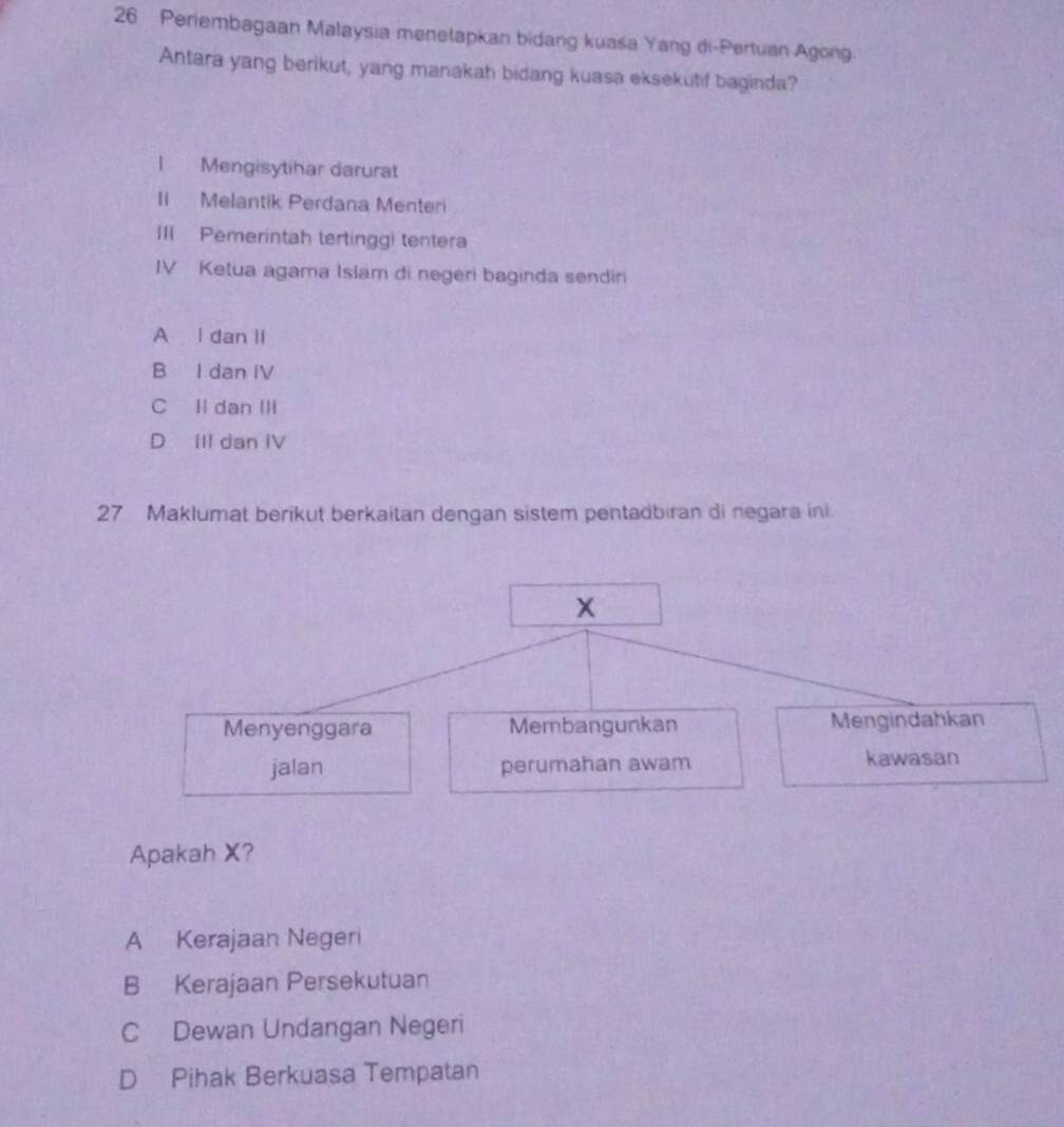 Periembagaan Malaysia menetapkan bidang kuaśa Yang di-Pertuan Agong
Antara yang berikut, yang manakah bidang kuasa eksekutif baginda?
1 Mengisytihar darurat
II Melantik Perdana Menteri
III Pemerintah tertinggi tentera
IV Ketua agama Islam di negeri baginda sendiri
A l dan II
B I dan IV
C Il dan IIi
D IIl dan IV
27 Maklumat berikut berkaitan dengan sistem pentadbiran di negara ini.
X
Menyenggara Membangunkan Mengindahkan
jalan perumahan awam kawasan
Apakah X?
A Kerajaan Negeri
B Kerajaan Persekutuan
C Dewan Undangan Negeri
D Pihak Berkuasa Tempatan