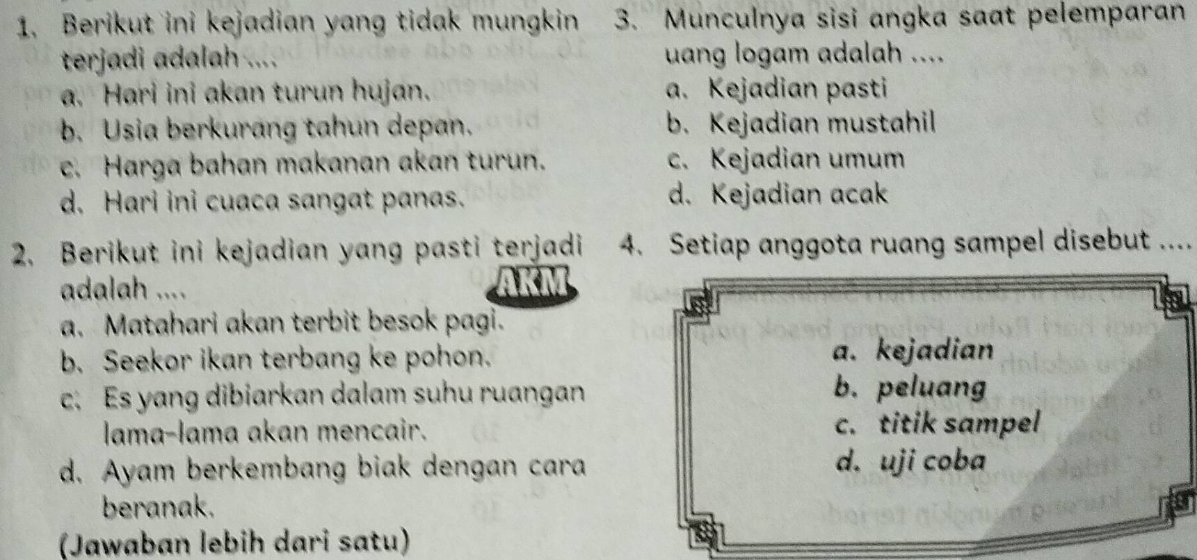 Berikut ini kejadian yang tidak mungkin 3. Munculnya sisi angka saat pelemparan
terjadi adalah .... uang logam adalah ....
a. Hari ini akan turun hujan. a. Kejadian pasti
b. Usia berkurang tahun depan. b. Kejadian mustahil
c. Harga bahan makanan akan turun. c. Kejadian umum
d. Hari ini cuaca sangat panas. d. Kejadian acak
2. Berikut ini kejadian yang pasti terjadi 4. Setiap anggota ruang sampel disebut ....
adalah .... AKM
a. Matahari akan terbit besok pagi.
b. Seekor ikan terbang ke pohon.
a. kejadian
c. Es yang dibiarkan dalam suhu ruangan
b. peluang
lama-lama akan mencair. c. titik sampel
d. Ayam berkembang biak dengan cara
d. uji coba
beranak.
(Jawaban lebih dari satu)