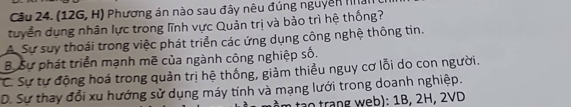 (12G, H) Phương án nào sau đây nêu đúng nguyên Han
tuyển dụng nhân lực trong lĩnh vực Quản trị và bảo trì hệ thống?
A. Sự suy thoái trong việc phát triển các ứng dụng công nghệ thông tin.
B. Sự phát triển mạnh mẽ của ngành công nghiệp số.
C Sự tự động hoá trong quản trị hệ thống, giảm thiều nguy cơ lỗi do con người.
D. Sự thay đổi xu hướng sử dụng máy tính và mạng lưới trong doanh nghiệp.
tạo trang web): 1B, 2H, 2VD