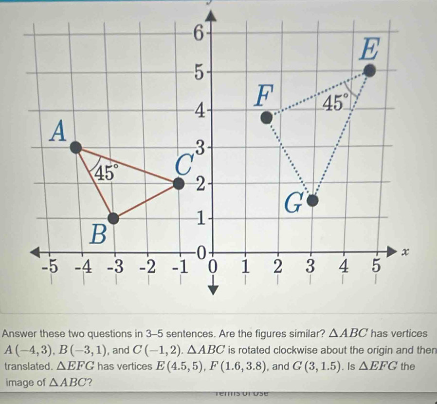 Answer these two questions in 3-5 sentences. Are the figures similar?has vertices
A(-4,3),B(-3,1) , and C(-1,2).△ ABC is rotated clockwise about the origin and then
translated. △ EFG has vertices E(4.5,5),F(1.6,3.8) , and G(3,1.5) Is △ EFG the
image of △ ABC ?