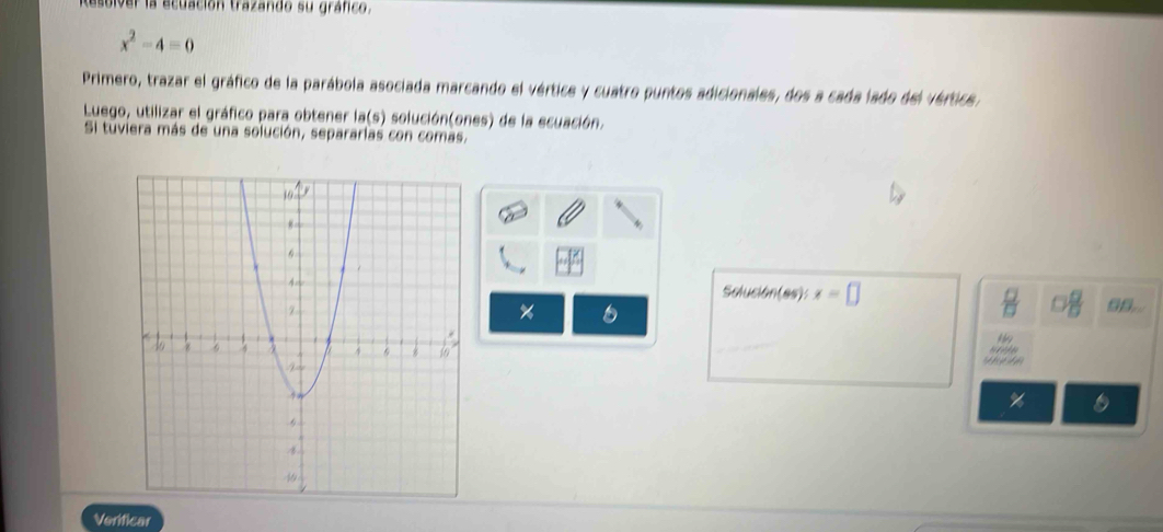 Resulver la ecuación trazando su gráfico.
x^2-4=0
Primero, trazar el gráfico de la parábola asociada marcando el vértice y cuatro puntos adicionales, dos a cada lado del vértica, 
Luego, utilizar el gráfico para obtener la(s) solución(ones) de la ecuación. 
Si tuviera más de una solución, separarlas con comas,
 □ /□  
Solue m(65) x=□ 98..
%
e
%
Verificar