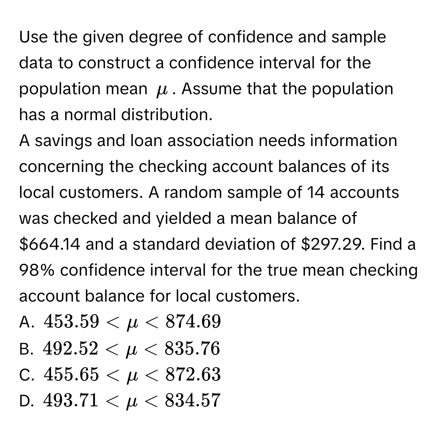 Use the given degree of confidence and sample data to construct a confidence interval for the population mean $mu$. Assume that the population has a normal distribution. 
A savings and loan association needs information concerning the checking account balances of its local customers. A random sample of 14 accounts was checked and yielded a mean balance of $664.14 and a standard deviation of $297.29. Find a 98% confidence interval for the true mean checking account balance for local customers. 
A. $453.59 < mu < $874.69$
B. $492.52 < mu < $835.76$
C. $455.65 < mu < $872.63$
D. $493.71 < mu < $834.57$