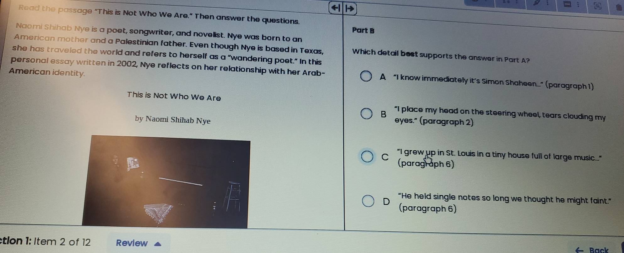 Read the passage “This is Not Who We Are.” Then answer the questions.
Part B
Naomi Shihab Nye is a poet, songwriter, and novelist. Nye was born to an
American mother and a Palestinian father. Even though Nye is based in Texas, Which detail best supports the answer in Part A?
she has traveled the world and refers to herself as a "wandering poet." In this
American identity.
personal essay written in 2002, Nye reflects on her relationship with her Arab- A “I know immediately it’s Simon Shaheen...” (paragraph 1)
This is Not Who We Are "I place my head on the steering wheel, tears clouding my
B
by Naomi Shihab Nye eyes." (paragraph 2)
“I grew up in St. Louis in a tiny house full of large music...."
(paragraph 6)
“He held single notes so long we thought he might faint."
D (paragraph 6)
tlon 1: Item 2 of 12 Review
Rack
