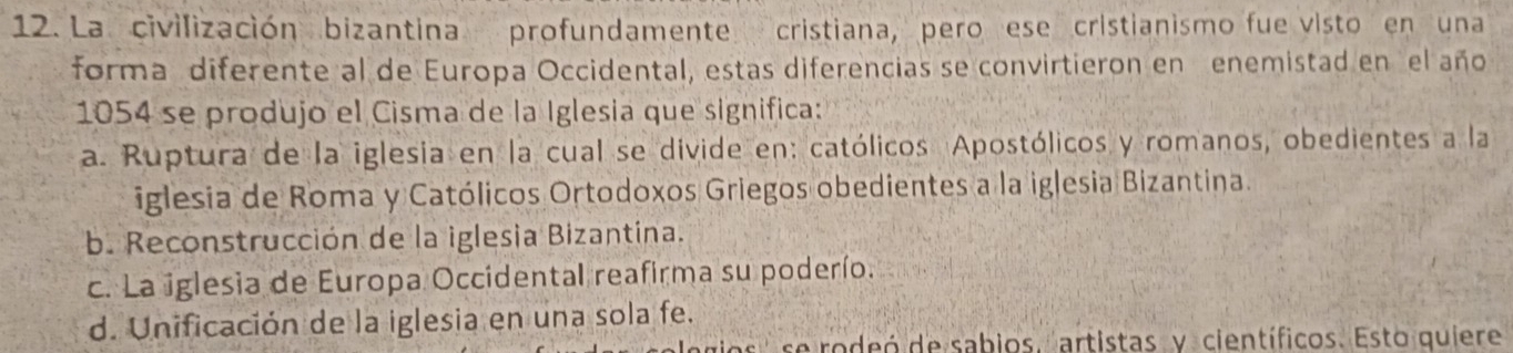 La civilización bizantina profundamente cristiana, pero ese cristianismo fue visto en una
forma diferente al de Europa Occidental, estas diferencias se convirtieron en enemistad en el año
1054 se produjo el Cisma de la Iglesia que significa:
a. Ruptura de la iglesia en la cual se divide en: católicos Apostólicos y romanos, obedientes a la
iglesia de Roma y Católicos Ortodoxos Griegos obedientes a la iglesia Bizantina.
b. Reconstrucción de la iglesia Bizantina.
c. La iglesia de Europa Occidental reafirma su poderío.
d. Unificación de la iglesia en una sola fe.
se rodeó de sabios. artistas y científicos. Esto quiere