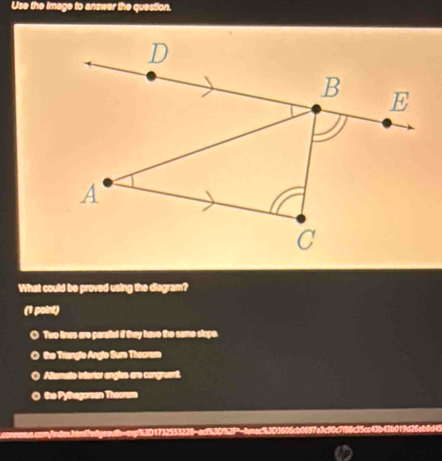 Use the image to answer the question.
What could be proved using the diagram?
(1 point)
O Two lines are paraital if they have the same slope.
the Triangle Angle Sum Theoram
Altemate interior angles are congruent.
a the Pythagorsan Theorem
scoononn.com/ndes.han8edgeatb-csp%3D1732553228-acf53D%25"-fmac%3D3606cb0697a3c90c7f88c35cc43b43b019d26ab8d45