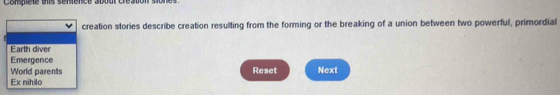 Compiete this sentence about création stones. 
creation stories describe creation resulting from the forming or the breaking of a union between two powerful, primordial 
Earth diver 
Emergence 
World parents Reset Next 
Ex nihilo